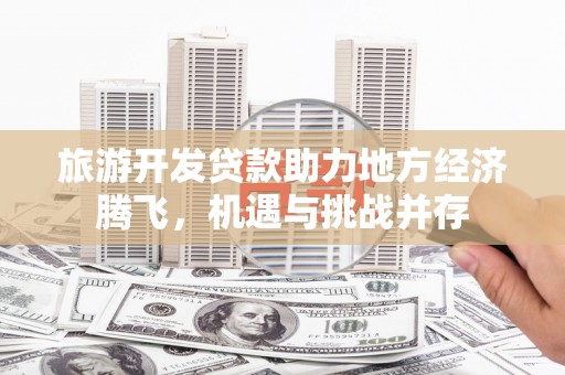 洪梅旅游开发贷款助力地方经济腾飞，机遇与挑战并存