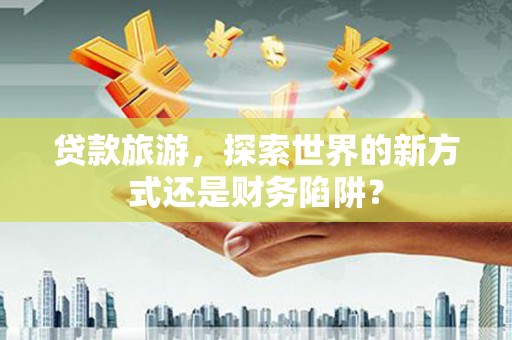洪梅贷款旅游，探索世界的新方式还是财务陷阱？